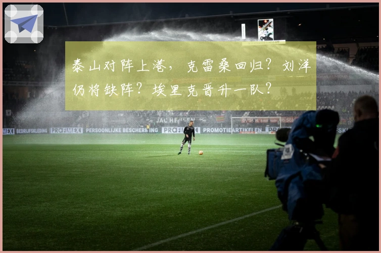 泰山对阵上港，克雷桑回归？刘洋仍将缺阵？埃里克晋升一队？