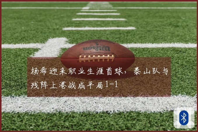 杨希迎来职业生涯首球，泰山队与残阵上港战成平局1-1