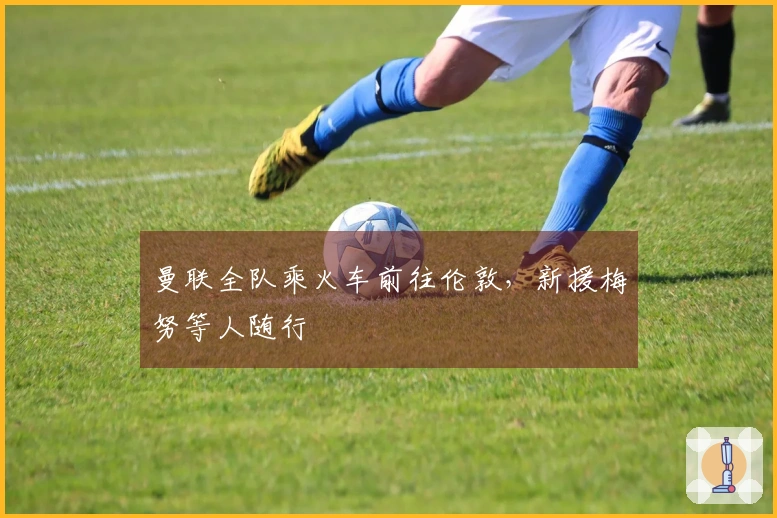 曼联全队乘火车前往伦敦，新援梅努等人随行