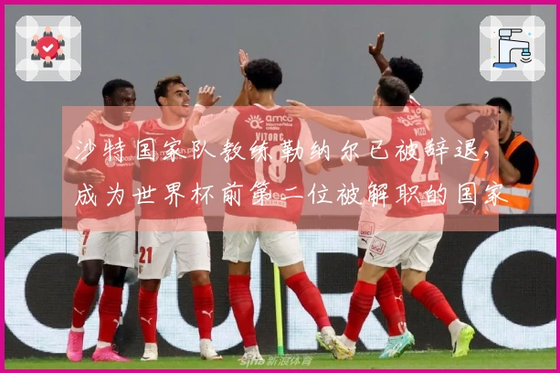 沙特国家队教练勒纳尔已被辞退，成为世界杯前第二位被解职的国家队教练