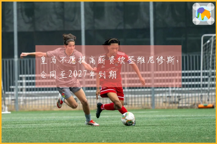 皇马不愿提高薪资续签维尼修斯，合同至2027年到期