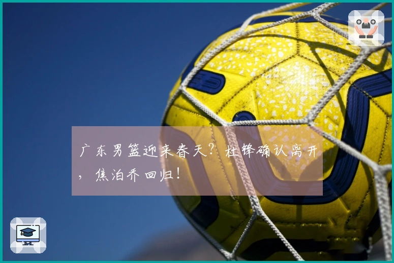 广东男篮迎来春天？杜锋确认离开，焦泊乔回归！