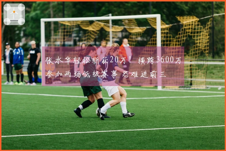 张水华轻松斩获20万！横跨3600万参加两场低级赛事 恐难进前三