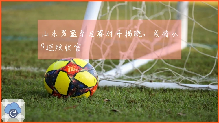 山东男篮季后赛对手揭晓，或将以9连败收官